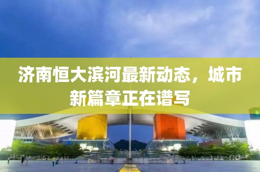 濟(jì)南恒大濱河最新動(dòng)態(tài)，城市新篇章正在譜寫