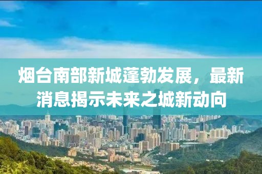 煙臺(tái)南部新城蓬勃發(fā)展，最新消息揭示未來(lái)之城新動(dòng)向