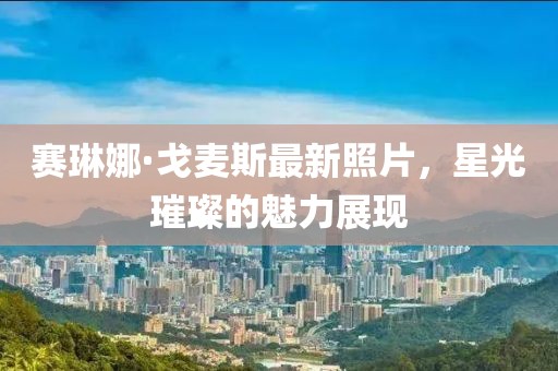 賽琳娜·戈麥斯最新照片，星光璀璨的魅力展現(xiàn)