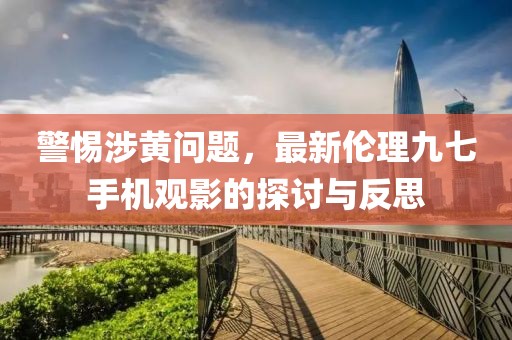 警惕涉黃問題，最新倫理九七手機(jī)觀影的探討與反思