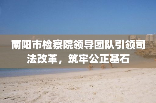 南陽(yáng)市檢察院領(lǐng)導(dǎo)團(tuán)隊(duì)引領(lǐng)司法改革，筑牢公正基石