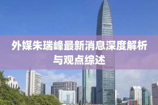 外媒朱瑞峰最新消息深度解析與觀點(diǎn)綜述