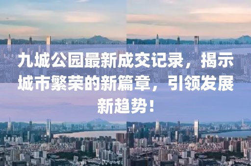 九城公園最新成交記錄，揭示城市繁榮的新篇章，引領(lǐng)發(fā)展新趨勢！