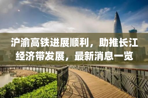 滬渝高鐵進(jìn)展順利，助推長(zhǎng)江經(jīng)濟(jì)帶發(fā)展，最新消息一覽