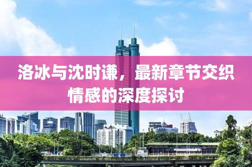 洛冰與沈時(shí)謙，最新章節(jié)交織情感的深度探討