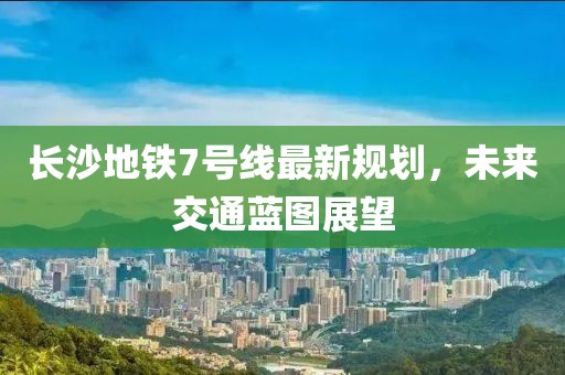 長(zhǎng)沙地鐵7號(hào)線最新規(guī)劃，未來交通藍(lán)圖展望