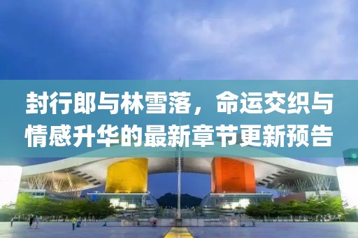 封行郎與林雪落，命運交織與情感升華的最新章節(jié)更新預(yù)告