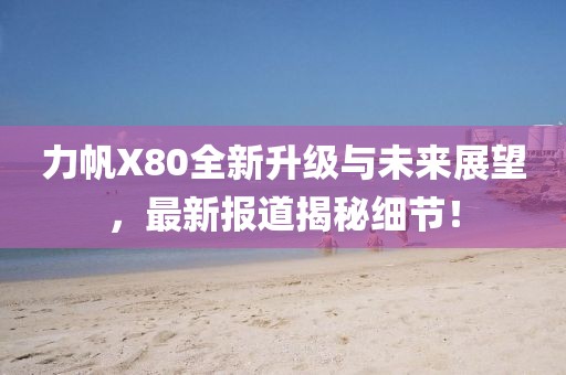 力帆X80全新升級與未來展望，最新報道揭秘細節(jié)！