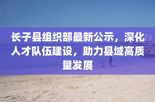 長子縣組織部最新公示，深化人才隊(duì)伍建設(shè)，助力縣域高質(zhì)量發(fā)展