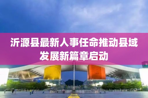 沂源縣最新人事任命推動縣域發(fā)展新篇章啟動