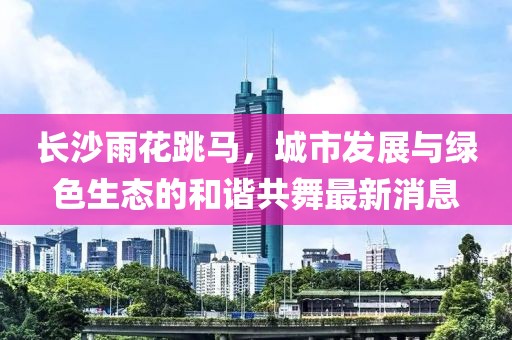 長沙雨花跳馬，城市發(fā)展與綠色生態(tài)的和諧共舞最新消息