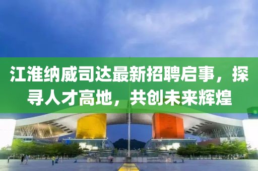 江淮納威司達(dá)最新招聘啟事，探尋人才高地，共創(chuàng)未來輝煌