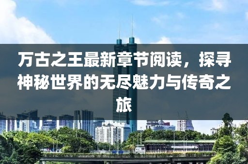 萬(wàn)古之王最新章節(jié)閱讀，探尋神秘世界的無(wú)盡魅力與傳奇之旅