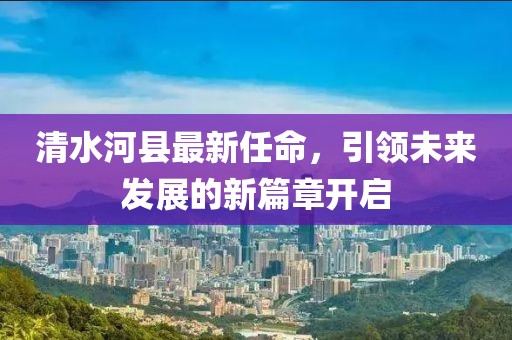 清水河縣最新任命，引領(lǐng)未來(lái)發(fā)展的新篇章開(kāi)啟