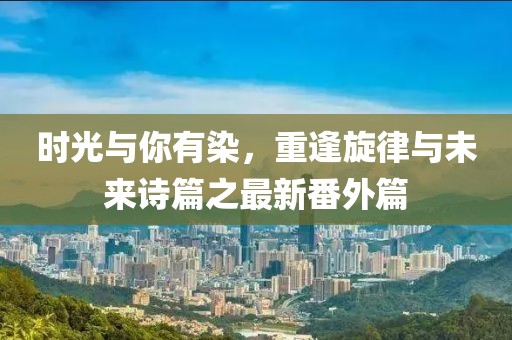 時(shí)光與你有染，重逢旋律與未來詩篇之最新番外篇
