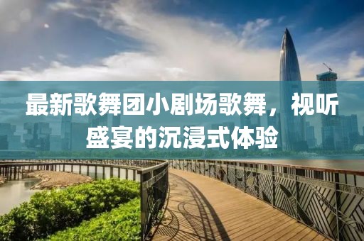 最新歌舞團(tuán)小劇場歌舞，視聽盛宴的沉浸式體驗