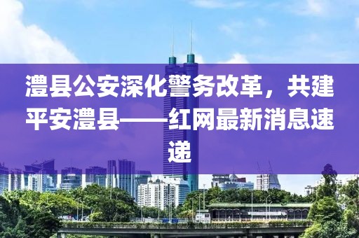 澧縣公安深化警務改革，共建平安澧縣——紅網(wǎng)最新消息速遞
