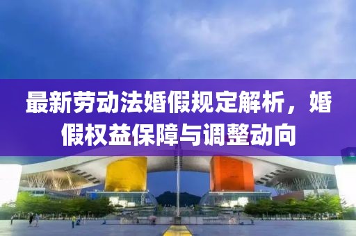 最新勞動(dòng)法婚假規(guī)定解析，婚假權(quán)益保障與調(diào)整動(dòng)向
