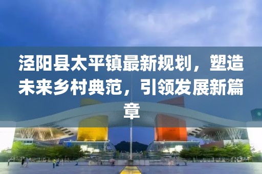涇陽縣太平鎮(zhèn)最新規(guī)劃，塑造未來鄉(xiāng)村典范，引領(lǐng)發(fā)展新篇章