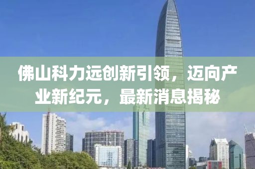 佛山科力遠(yuǎn)創(chuàng)新引領(lǐng)，邁向產(chǎn)業(yè)新紀(jì)元，最新消息揭秘
