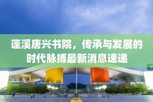 蓬溪唐興書院，傳承與發(fā)展的時代脈搏最新消息速遞