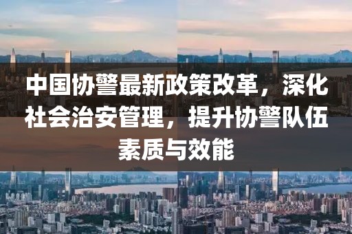 中國協(xié)警最新政策改革，深化社會治安管理，提升協(xié)警隊伍素質(zhì)與效能