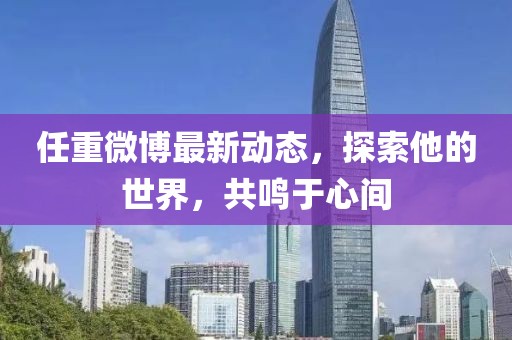 任重微博最新動(dòng)態(tài)，探索他的世界，共鳴于心間
