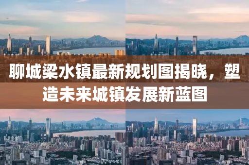 聊城梁水鎮(zhèn)最新規(guī)劃圖揭曉，塑造未來城鎮(zhèn)發(fā)展新藍圖