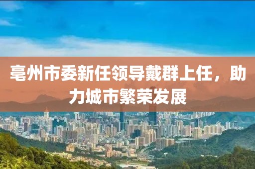 亳州市委新任領(lǐng)導(dǎo)戴群上任，助力城市繁榮發(fā)展