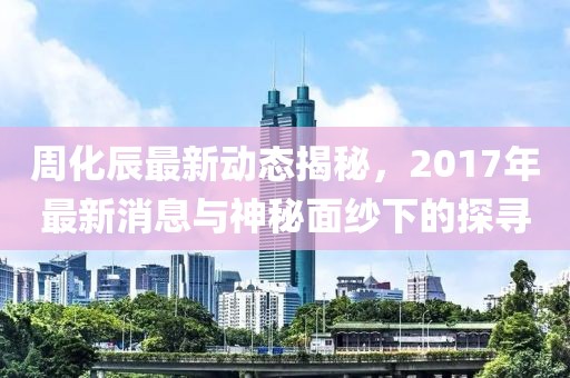 周化辰最新動(dòng)態(tài)揭秘，2017年最新消息與神秘面紗下的探尋