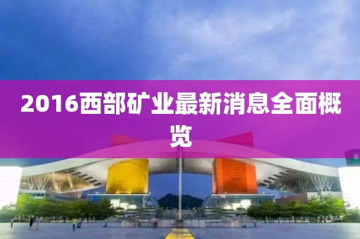 2016西部礦業(yè)最新消息全面概覽