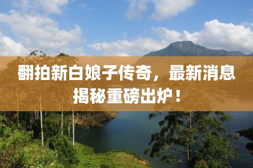 翻拍新白娘子傳奇，最新消息揭秘重磅出爐！