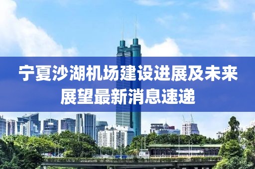寧夏沙湖機(jī)場(chǎng)建設(shè)進(jìn)展及未來展望最新消息速遞