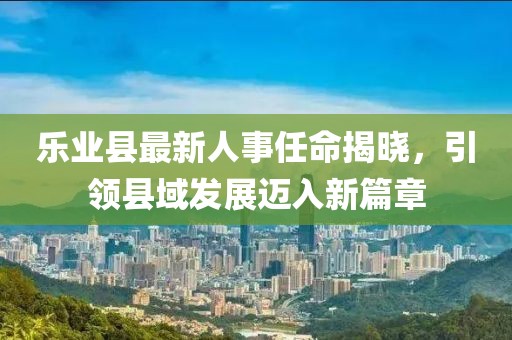 樂(lè)業(yè)縣最新人事任命揭曉，引領(lǐng)縣域發(fā)展邁入新篇章
