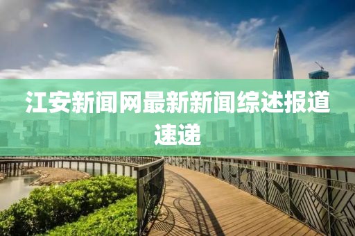江安新聞網(wǎng)最新新聞綜述報(bào)道速遞