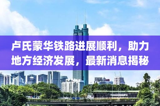 盧氏蒙華鐵路進展順利，助力地方經(jīng)濟發(fā)展，最新消息揭秘