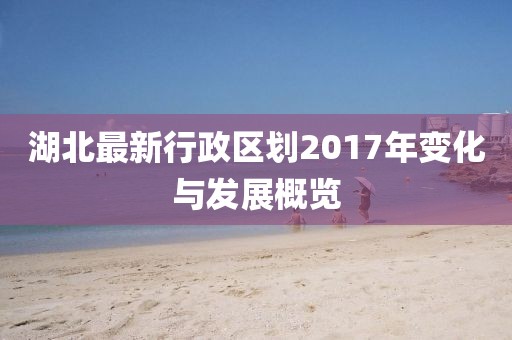 湖北最新行政區(qū)劃2017年變化與發(fā)展概覽