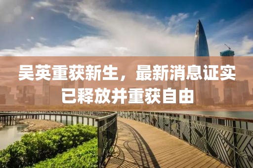 吳英重獲新生，最新消息證實(shí)已釋放并重獲自由