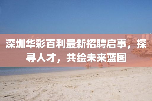 深圳華彩百利最新招聘啟事，探尋人才，共繪未來(lái)藍(lán)圖