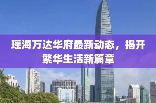 瑤海萬達(dá)華府最新動態(tài)，揭開繁華生活新篇章