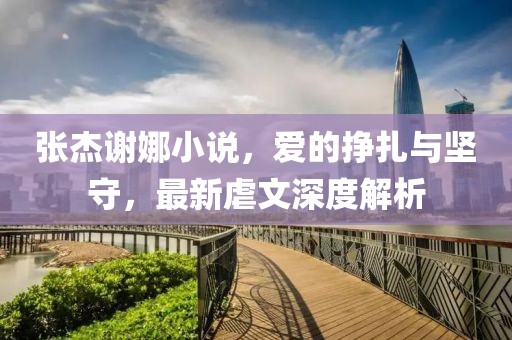 張杰謝娜小說，愛的掙扎與堅守，最新虐文深度解析