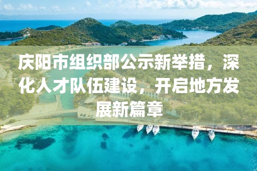 慶陽市組織部公示新舉措，深化人才隊伍建設，開啟地方發(fā)展新篇章